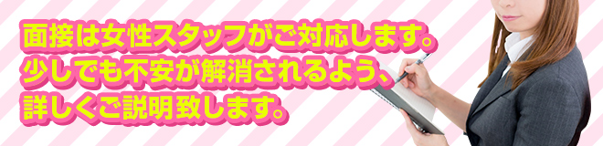 面接は女性スタッフがご対応します。少しでも不安が解消されるよう、詳しくご説明致します。